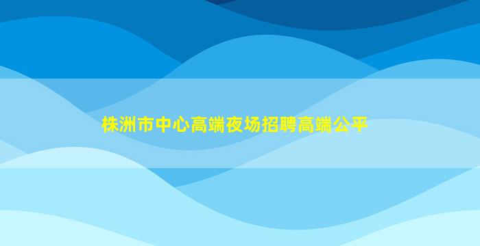 株洲市中心高端夜场招聘高端公平